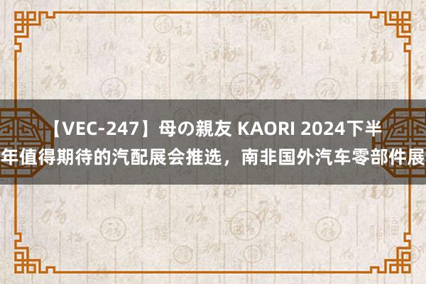 【VEC-247】母の親友 KAORI 2024下半年值得期待的汽配展会推选，南非国外汽车零部件展