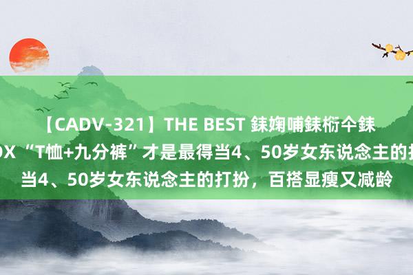 【CADV-321】THE BEST 銇婅哺銇椼仐銇俱仚銆?50浜?鏅傞枔DX “T恤+九分裤”才是最得当4、50岁女东说念主的打扮，百搭显瘦又减龄