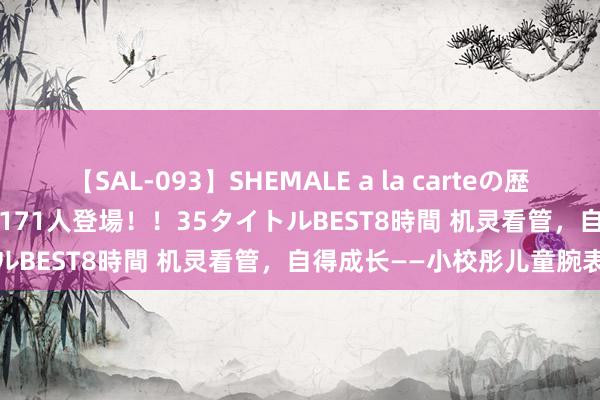 【SAL-093】SHEMALE a la carteの歴史 2008～2011 国内作品171人登場！！35タイトルBEST8時間 机灵看管，自得成长——小校彤儿童腕表