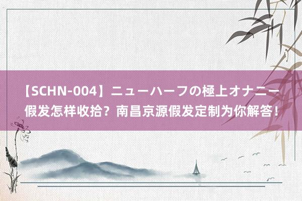 【SCHN-004】ニューハーフの極上オナニー 假发怎样收拾？南昌京源假发定制为你解答！