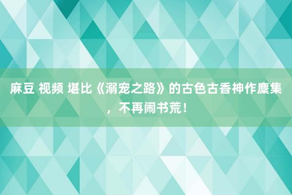 麻豆 视频 堪比《溺宠之路》的古色古香神作麇集，不再闹书荒！