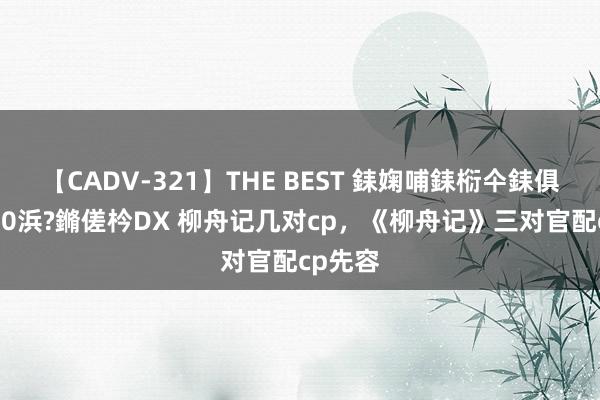 【CADV-321】THE BEST 銇婅哺銇椼仐銇俱仚銆?50浜?鏅傞枔DX 柳舟记几对cp，《柳舟记》三对官配cp先容