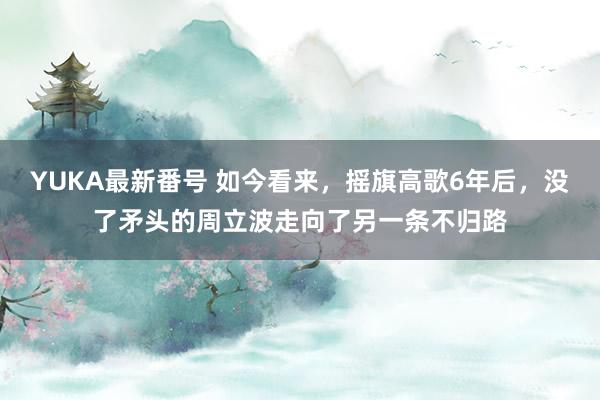 YUKA最新番号 如今看来，摇旗高歌6年后，没了矛头的周立波走向了另一条不归路