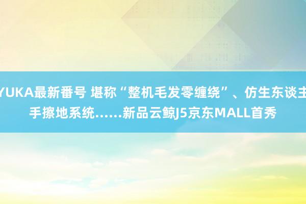 YUKA最新番号 堪称“整机毛发零缠绕”、仿生东谈主手擦地系统......新品云鲸J5京东MALL首秀