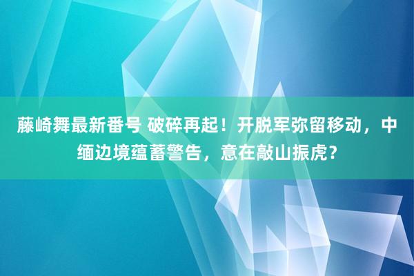 藤崎舞最新番号 破碎再起！开脱军弥留移动，中缅边境蕴蓄警告，意在敲山振虎？