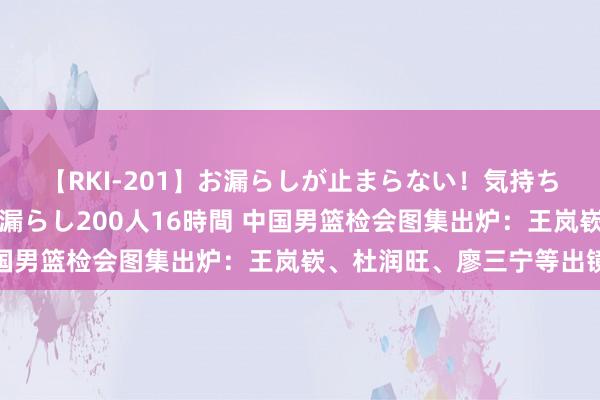 【RKI-201】お漏らしが止まらない！気持ちよすぎる失禁・羞恥お漏らし200人16時間 中国男篮检会图集出炉：王岚嵚、杜润旺、廖三宁等出镜