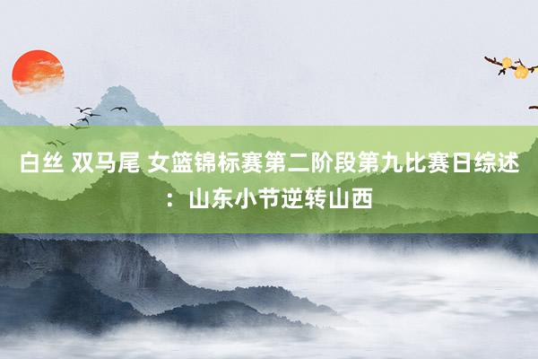 白丝 双马尾 女篮锦标赛第二阶段第九比赛日综述：山东小节逆转山西