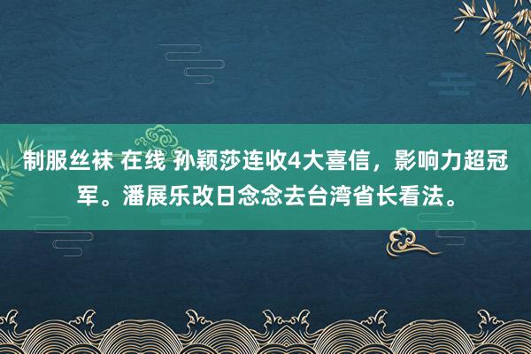 制服丝袜 在线 孙颖莎连收4大喜信，影响力超冠军。潘展乐改日念念去台湾省长看法。