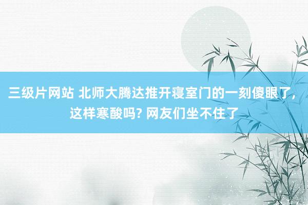 三级片网站 北师大腾达推开寝室门的一刻傻眼了， 这样寒酸吗? 网友们坐不住了