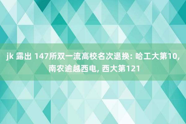 jk 露出 147所双一流高校名次退换: 哈工大第10， 南农逾越西电， 西大第121