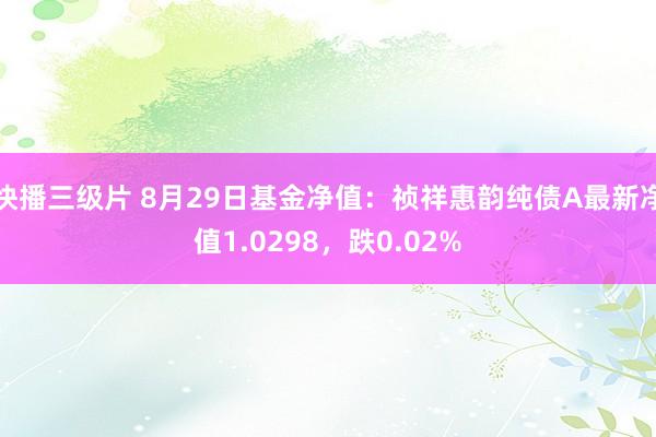 快播三级片 8月29日基金净值：祯祥惠韵纯债A最新净值1.0298，跌0.02%