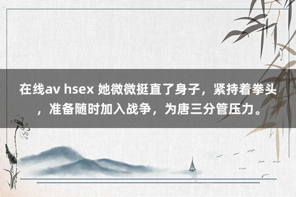 在线av hsex 她微微挺直了身子，紧持着拳头，准备随时加入战争，为唐三分管压力。