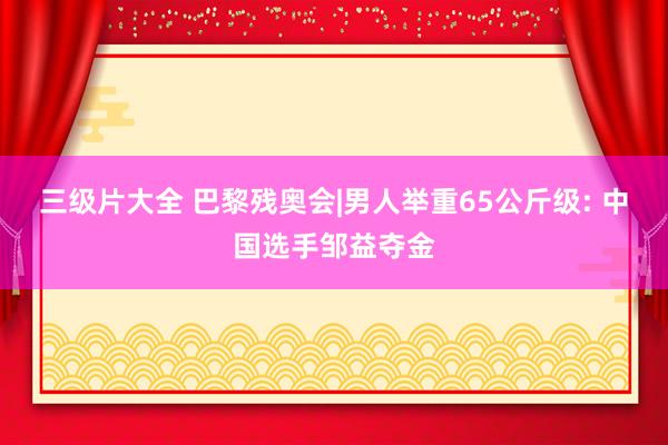 三级片大全 巴黎残奥会|男人举重65公斤级: 中国选手邹益夺金