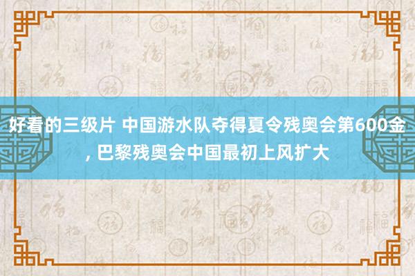 好看的三级片 中国游水队夺得夏令残奥会第600金， 巴黎残奥会中国最初上风扩大