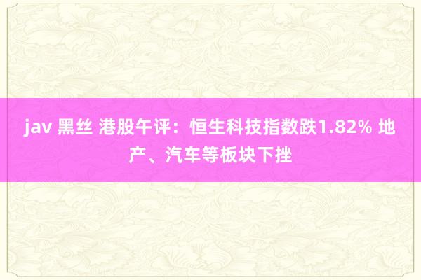 jav 黑丝 港股午评：恒生科技指数跌1.82% 地产、汽车等板块下挫