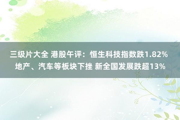 三级片大全 港股午评：恒生科技指数跌1.82% 地产、汽车等板块下挫 新全国发展跌超13%