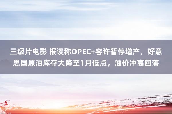 三级片电影 报谈称OPEC+容许暂停增产，好意思国原油库存大降至1月低点，油价冲高回落