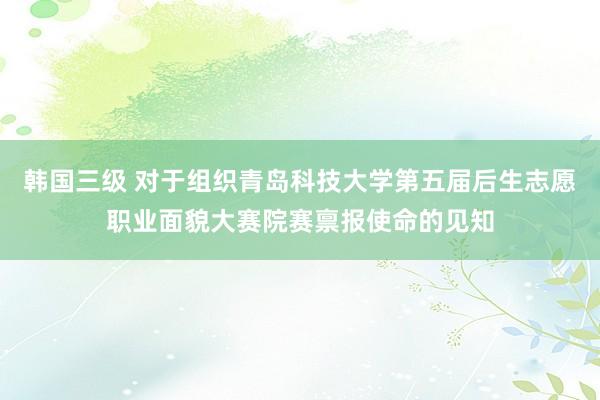 韩国三级 对于组织青岛科技大学第五届后生志愿职业面貌大赛院赛禀报使命的见知