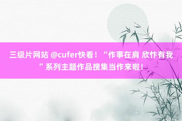 三级片网站 @cufer快看！“作事在肩 欣忭有我”系列主题作品搜集当作来啦！