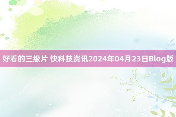 好看的三级片 快科技资讯2024年04月23日Blog版