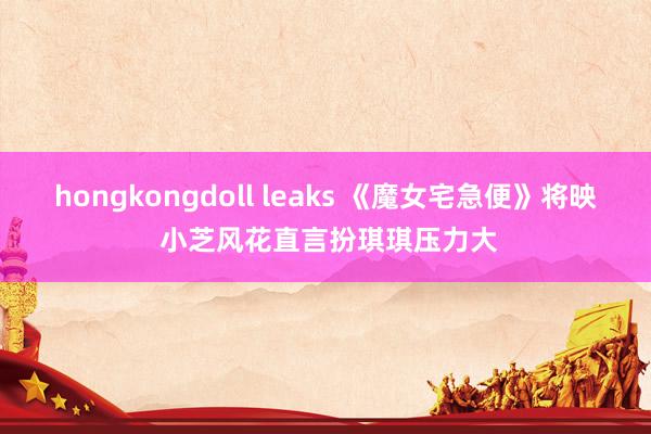 hongkongdoll leaks 《魔女宅急便》将映 小芝风花直言扮琪琪压力大