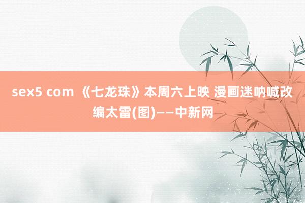 sex5 com 《七龙珠》本周六上映 漫画迷呐喊改编太雷(图)——中新网