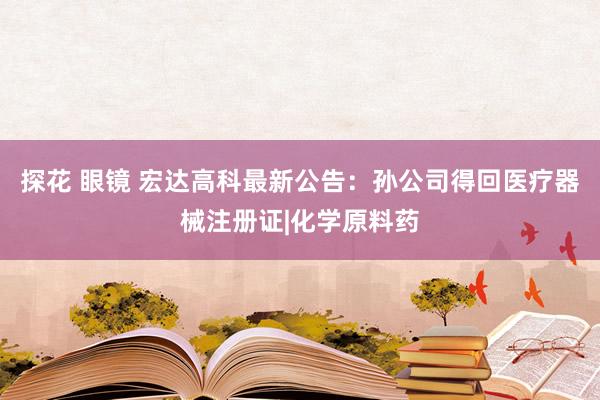 探花 眼镜 宏达高科最新公告：孙公司得回医疗器械注册证|化学原料药