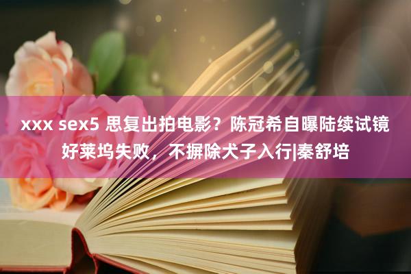 xxx sex5 思复出拍电影？陈冠希自曝陆续试镜好莱坞失败，不摒除犬子入行|秦舒培