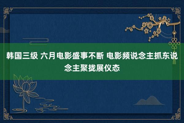 韩国三级 六月电影盛事不断 电影频说念主抓东说念主聚拢展仪态