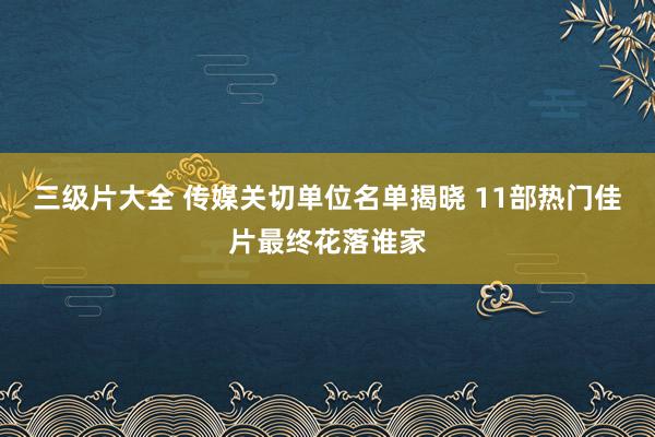 三级片大全 传媒关切单位名单揭晓 11部热门佳片最终花落谁家