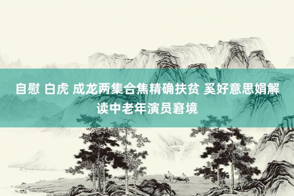 自慰 白虎 成龙两集合焦精确扶贫 奚好意思娟解读中老年演员窘境