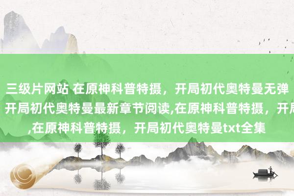 三级片网站 在原神科普特摄，开局初代奥特曼无弹窗，在原神科普特摄，开局初代奥特曼最新章节阅读，在原神科普特摄，开局初代奥特曼txt全集