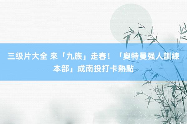 三级片大全 來「九族」走春！「奧特曼强人訓練本部」成南投打卡熱點