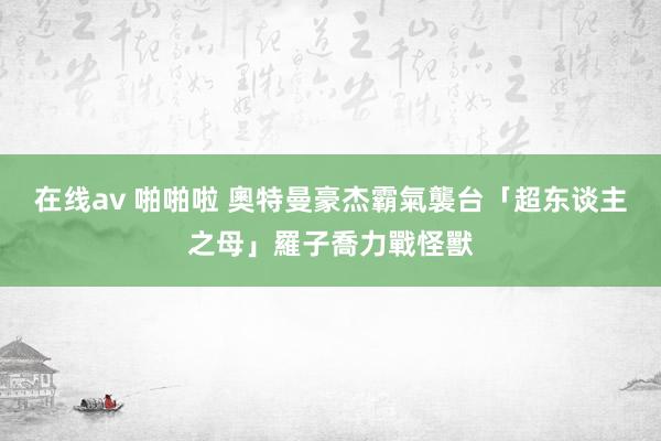 在线av 啪啪啦 奧特曼豪杰霸氣襲台　「超东谈主之母」羅子喬力戰怪獸