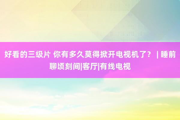 好看的三级片 你有多久莫得掀开电视机了？ | 睡前聊顷刻间|客厅|有线电视