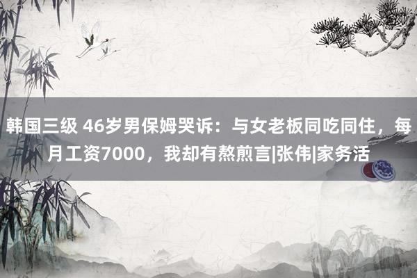 韩国三级 46岁男保姆哭诉：与女老板同吃同住，每月工资7000，<a href=