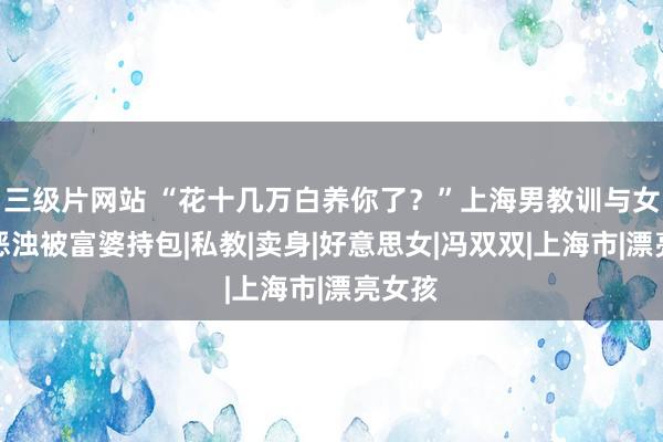 三级片网站 “花十几万白养你了？”上海男教训与女学员恶浊被富婆持包|私教|卖身|好意思女|冯双双|上海市|漂亮女孩