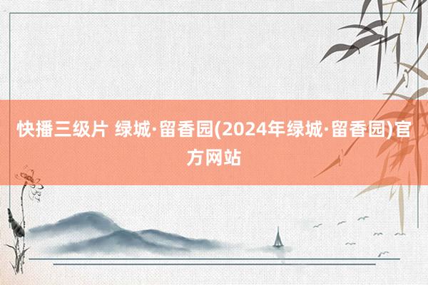 快播三级片 绿城·留香园(2024年绿城·留香园)官方网站