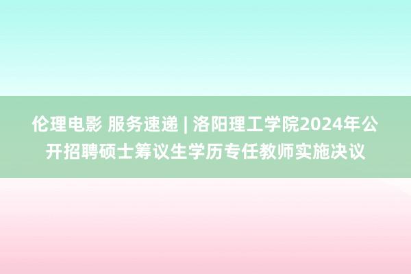 伦理电影 服务速递 | 洛阳理工学院2024年公开招聘硕士筹议生学历专任教师实施决议