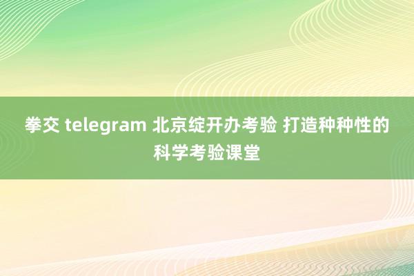 拳交 telegram 北京绽开办考验 打造种种性的科学考验课堂