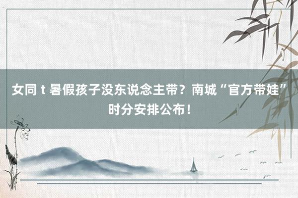 女同 t 暑假孩子没东说念主带？南城“官方带娃”时分安排公布！