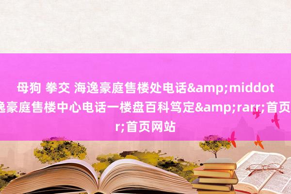 母狗 拳交 海逸豪庭售楼处电话&middot;海逸豪庭售楼中心电话一楼盘百科笃定&rarr;首页网站