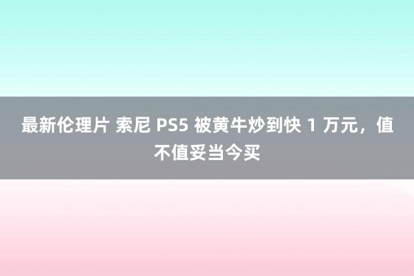 最新伦理片 索尼 PS5 被黄牛炒到快 1 万元，值不值妥当今买