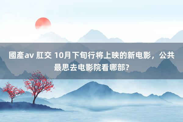 國產av 肛交 10月下旬行将上映的新电影，公共最思去电影院看哪部？