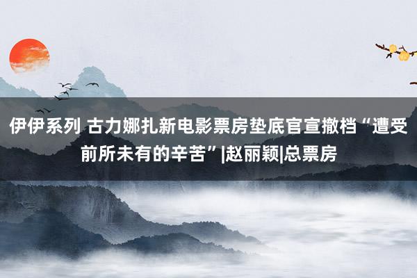 伊伊系列 古力娜扎新电影票房垫底　官宣撤档“遭受前所未有的辛苦”|赵丽颖|总票房