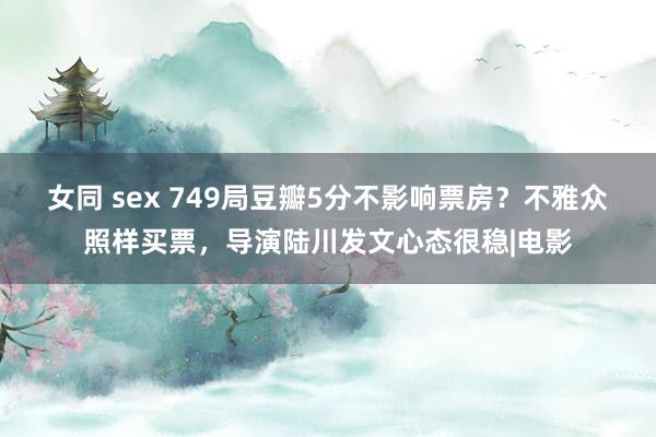 女同 sex 749局豆瓣5分不影响票房？不雅众照样买票，导演陆川发文心态很稳|电影