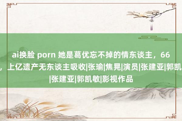 ai换脸 porn 她是葛优忘不掉的情东谈主，66岁无儿无女，上亿遗产无东谈主吸收|张瑜|焦晃|演员|张建亚|郭凯敏|影视作品