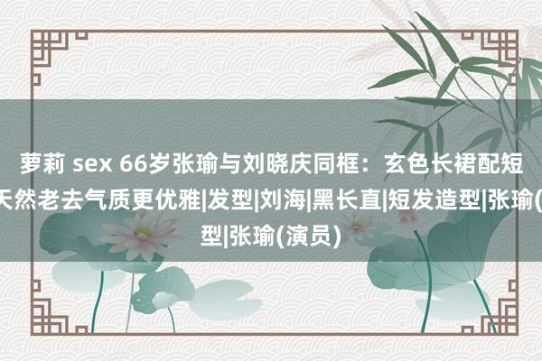 萝莉 sex 66岁张瑜与刘晓庆同框：玄色长裙配短发，天然老去气质更优雅|发型|刘海|黑长直|短发造型|张瑜(演员)