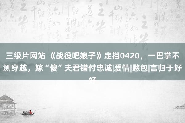 三级片网站 《战役吧娘子》定档0420，一巴掌不测穿越，嫁“傻”夫君错付忠诚|爱情|憨包|言归于好