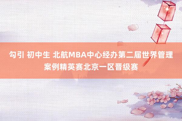 勾引 初中生 北航MBA中心经办第二届世界管理案例精英赛北京一区晋级赛